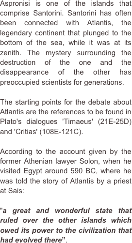 Aspronisi is one of the islands that comprise Santorini. Santorini has often been connected with Atlantis, the legendary continent that plunged to the bottom of the sea, while it was at its zenith. The mystery surrounding the destruction of the one and the disappearance of the other has preoccupied scientists for generations.
The starting points for the debate about Atlantis are the references to be found in Plato's dialogues 'Timaeus' (21E-25D) and 'Critias' (108E-121C).According to the account given by the former Athenian lawyer Solon, when he visited Egypt around 590 BC, where he was told the story of Atlantis by a priest at Sais: 
"a great and wonderful state that ruled over the other islands which owed its power to the civilization that had evolved there”.