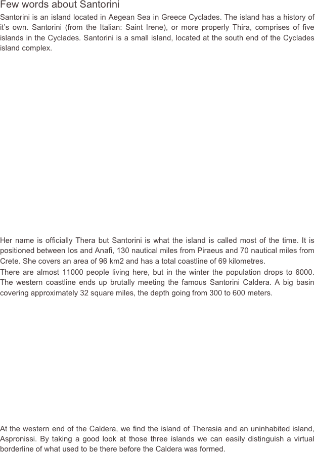 Few words about Santorini
Santorini is an island located in Aegean Sea in Greece Cyclades. The island has a history of it’s own. Santorini (from the Italian: Saint Irene), or more properly Thira, comprises of five islands in the Cyclades. Santorini is a small island, located at the south end of the Cyclades island complex.















Her name is officially Thera but Santorini is what the island is called most of the time. It is positioned between Ios and Anafi, 130 nautical miles from Piraeus and 70 nautical miles from Crete. She covers an area of 96 km2 and has a total coastline of 69 kilometres.There are almost 11000 people living here, but in the winter the population drops to 6000.  The western coastline ends up brutally meeting the famous Santorini Caldera. A big basin covering approximately 32 square miles, the depth going from 300 to 600 meters.










At the western end of the Caldera, we find the island of Therasia and an uninhabited island, Aspronissi. By taking a good look at those three islands we can easily distinguish a virtual borderline of what used to be there before the Caldera was formed.